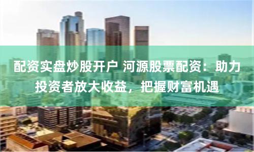 配资实盘炒股开户 河源股票配资：助力投资者放大收益，把握财富机遇