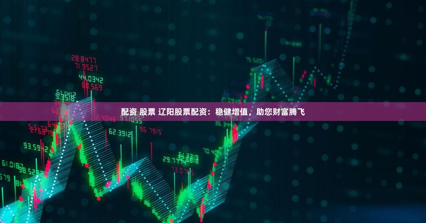 配资 股票 辽阳股票配资：稳健增值，助您财富腾飞