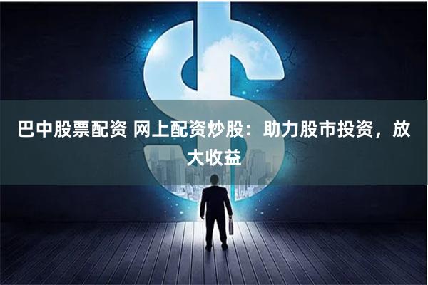 巴中股票配资 网上配资炒股：助力股市投资，放大收益