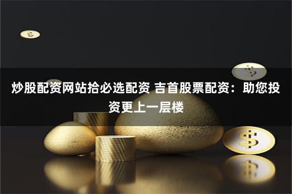 炒股配资网站拾必选配资 吉首股票配资：助您投资更上一层楼