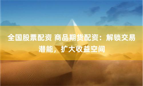 全国股票配资 商品期货配资：解锁交易潜能，扩大收益空间